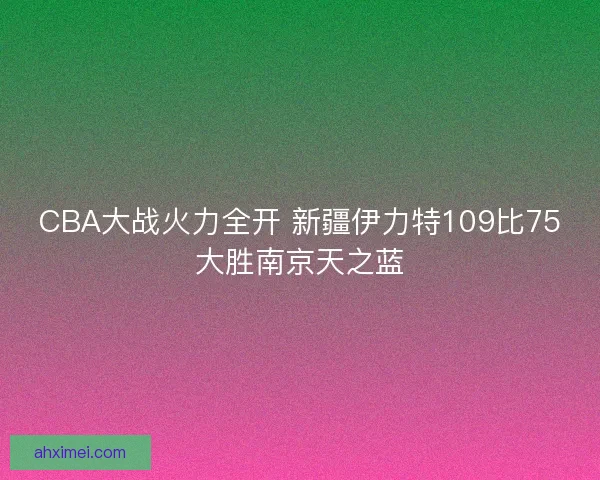 CBA大战火力全开 新疆伊力特109比75大胜南京天之蓝
