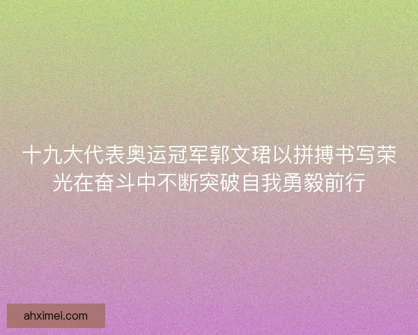 十九大代表奥运冠军郭文珺以拼搏书写荣光在奋斗中不断突破自我勇毅前行