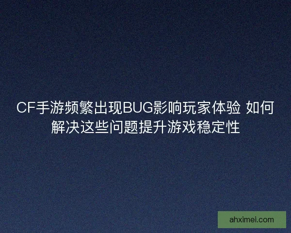 CF手游频繁出现BUG影响玩家体验 如何解决这些问题提升游戏稳定性