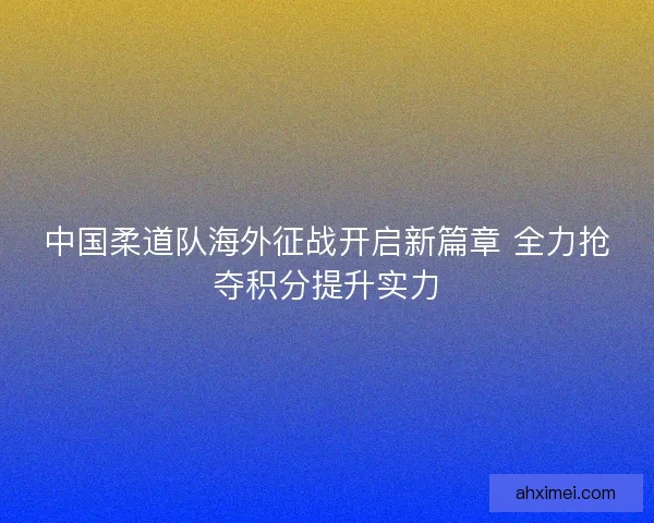 中国柔道队海外征战开启新篇章 全力抢夺积分提升实力