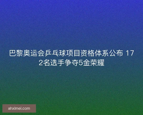 巴黎奥运会乒乓球项目资格体系公布 172名选手争夺5金荣耀