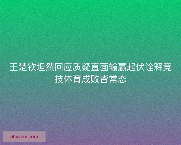 王楚钦坦然回应质疑直面输赢起伏诠释竞技体育成败皆常态