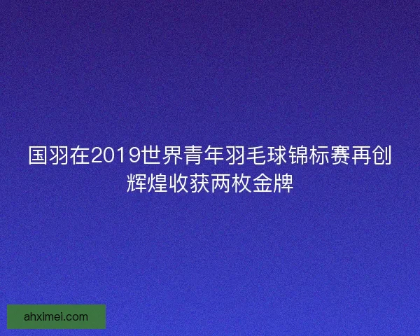 国羽在2019世界青年羽毛球锦标赛再创辉煌收获两枚金牌